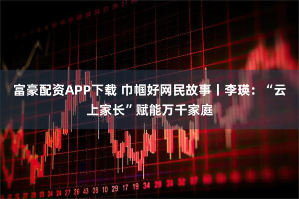 富豪配资APP下载 巾帼好网民故事丨李瑛：“云上家长”赋能万千家庭