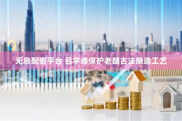 无息配资平台 吕宇峰保护老醋古法酿造工艺