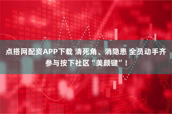点搭网配资APP下载 清死角、消隐患 全员动手齐参与按下社区“美颜键”！