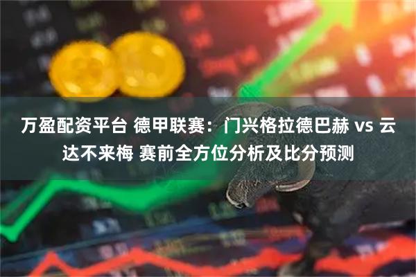 万盈配资平台 德甲联赛：门兴格拉德巴赫 vs 云达不来梅 赛前全方位分析及比分预测