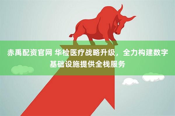 赤禹配资官网 华检医疗战略升级，全力构建数字基础设施提供全栈服务