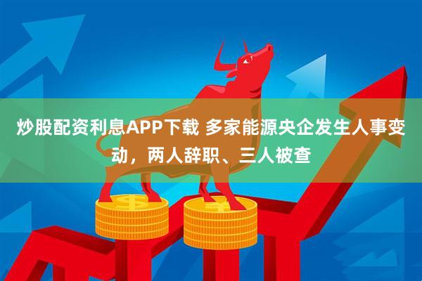 炒股配资利息APP下载 多家能源央企发生人事变动，两人辞职、三人被查