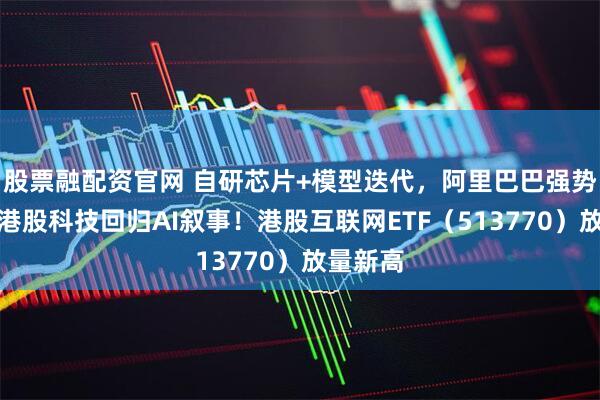 股票融配资官网 自研芯片+模型迭代，阿里巴巴强势突破，港股科技回归AI叙事！港股互联网ETF（513770）放量新高