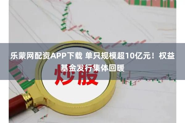 乐蒙网配资APP下载 单只规模超10亿元！权益基金发行集体回暖