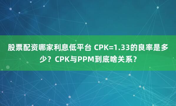 股票配资哪家利息低平台 CPK=1.33的良率是多少？CPK与PPM到底啥关系？