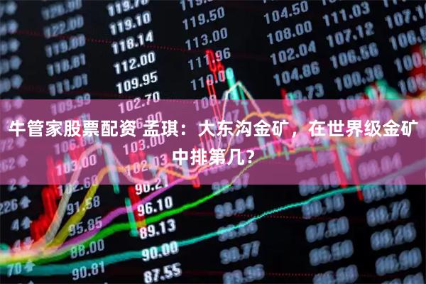 牛管家股票配资 孟琪：大东沟金矿，在世界级金矿中排第几？