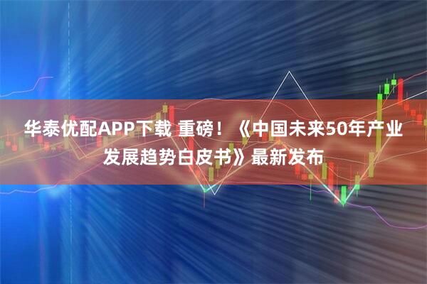 华泰优配APP下载 重磅！《中国未来50年产业发展趋势白皮书》最新发布