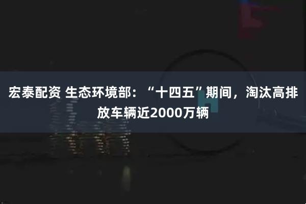 宏泰配资 生态环境部：“十四五”期间，淘汰高排放车辆近2000万辆