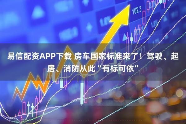易信配资APP下载 房车国家标准来了！驾驶、起居、消防从此“有标可依”