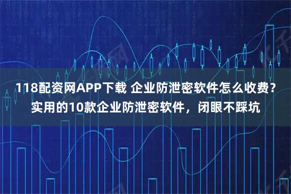 118配资网APP下载 企业防泄密软件怎么收费？实用的10款企业防泄密软件，闭眼不踩坑