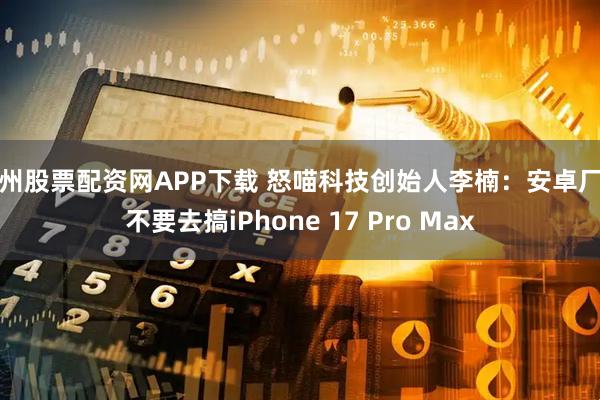 广州股票配资网APP下载 怒喵科技创始人李楠：安卓厂商不要去搞iPhone 17 Pro Max