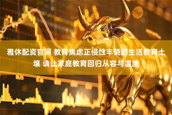 雅休配资官网 教育焦虑正侵蚀丰饶的生活教育土壤 请让家庭教育回归从容与温度