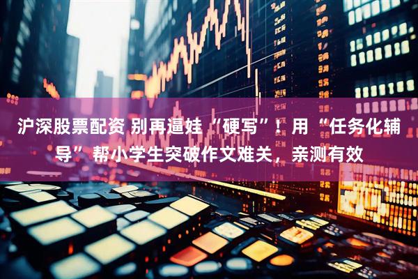 沪深股票配资 别再逼娃 “硬写”！用 “任务化辅导” 帮小学生突破作文难关，亲测有效