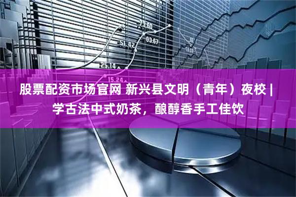 股票配资市场官网 新兴县文明（青年）夜校 | 学古法中式奶茶，酿醇香手工佳饮