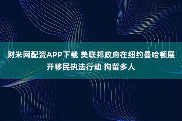 财米网配资APP下载 美联邦政府在纽约曼哈顿展开移民执法行动 拘留多人