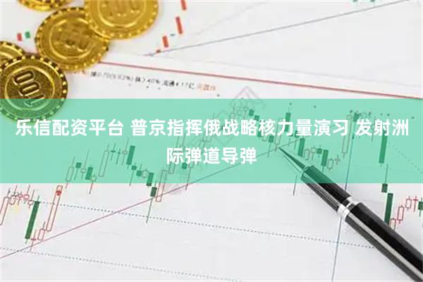 乐信配资平台 普京指挥俄战略核力量演习 发射洲际弹道导弹