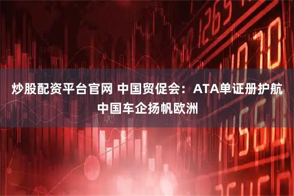 炒股配资平台官网 中国贸促会：ATA单证册护航中国车企扬帆欧洲