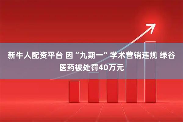 新牛人配资平台 因“九期一”学术营销违规 绿谷医药被处罚40万元