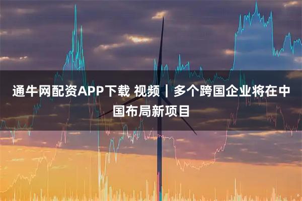 通牛网配资APP下载 视频｜多个跨国企业将在中国布局新项目