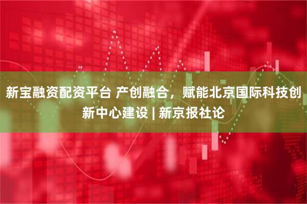 新宝融资配资平台 产创融合，赋能北京国际科技创新中心建设 | 新京报社论