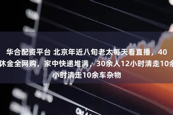 华合配资平台 北京年近八旬老太每天看直播，4000元退休金全网购，家中快递堆满，30余人12小时清走10余车杂物