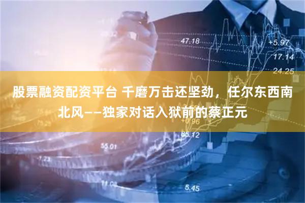 股票融资配资平台 千磨万击还坚劲，任尔东西南北风——独家对话入狱前的蔡正元