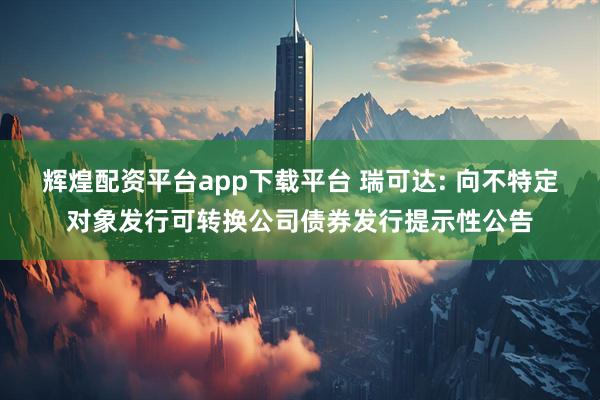 辉煌配资平台app下载平台 瑞可达: 向不特定对象发行可转换公司债券发行提示性公告