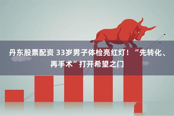 丹东股票配资 33岁男子体检亮红灯！“先转化、再手术”打开希望之门