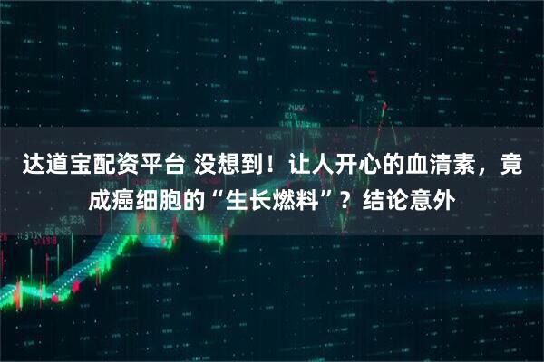 达道宝配资平台 没想到！让人开心的血清素，竟成癌细胞的“生长燃料”？结论意外