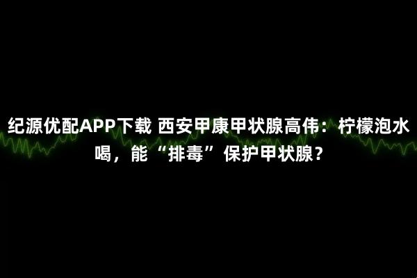 纪源优配APP下载 西安甲康甲状腺高伟：柠檬泡水喝，能 “排毒” 保护甲状腺？