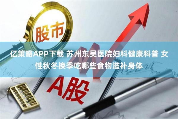 亿策略APP下载 苏州东吴医院妇科健康科普 女性秋冬换季吃哪些食物滋补身体