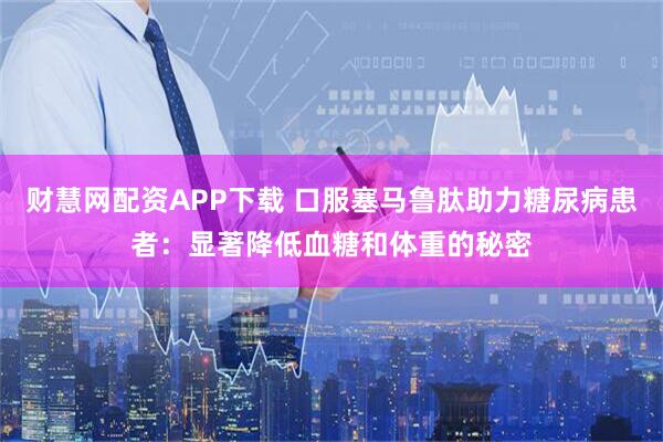 财慧网配资APP下载 口服塞马鲁肽助力糖尿病患者：显著降低血糖和体重的秘密