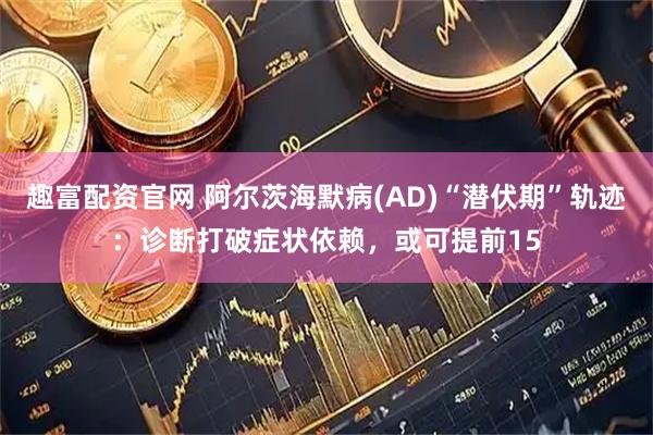 趣富配资官网 阿尔茨海默病(AD)“潜伏期”轨迹：诊断打破症状依赖，或可提前15