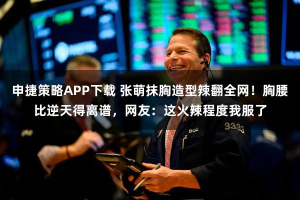 申捷策略APP下载 张萌抹胸造型辣翻全网！胸腰比逆天得离谱，网友：这火辣程度我服了