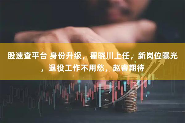 股速查平台 身份升级，翟晓川上任，新岗位曝光，退役工作不用愁，赵睿期待