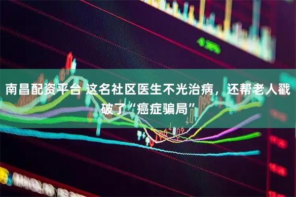 南昌配资平台 这名社区医生不光治病，还帮老人戳破了“癌症骗局”