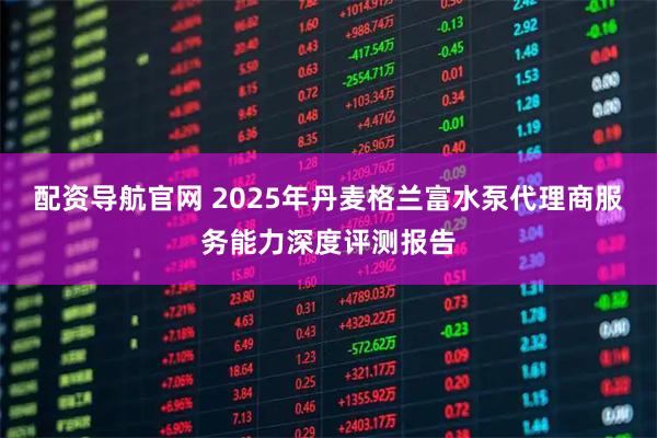 配资导航官网 2025年丹麦格兰富水泵代理商服务能力深度评测报告