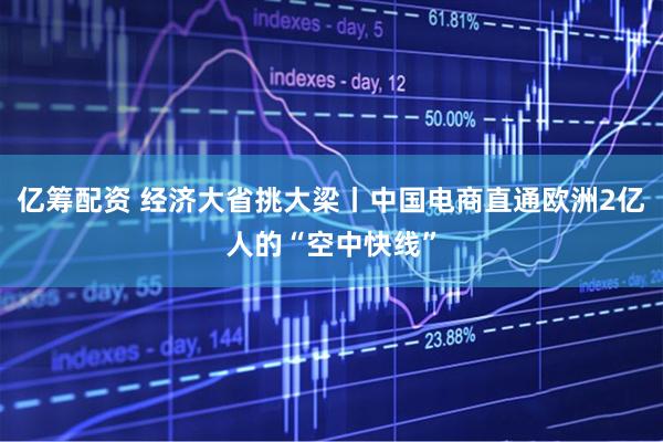 亿筹配资 经济大省挑大梁丨中国电商直通欧洲2亿人的“空中快线”