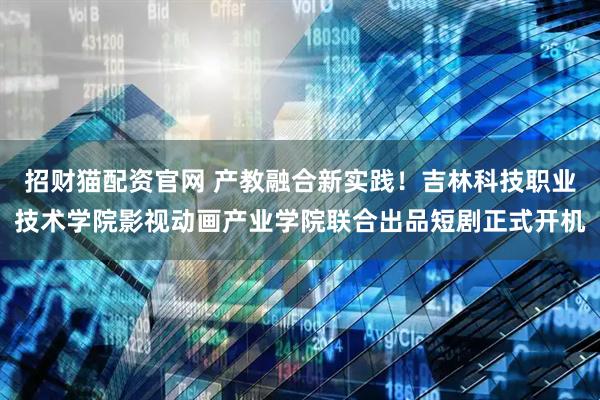 招财猫配资官网 产教融合新实践！吉林科技职业技术学院影视动画产业学院联合出品短剧正式开机