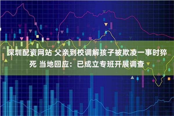 深圳配资网站 父亲到校调解孩子被欺凌一事时猝死 当地回应：已成立专班开展调查