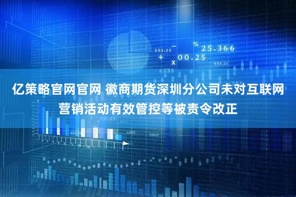 亿策略官网官网 徽商期货深圳分公司未对互联网营销活动有效管控等被责令改正