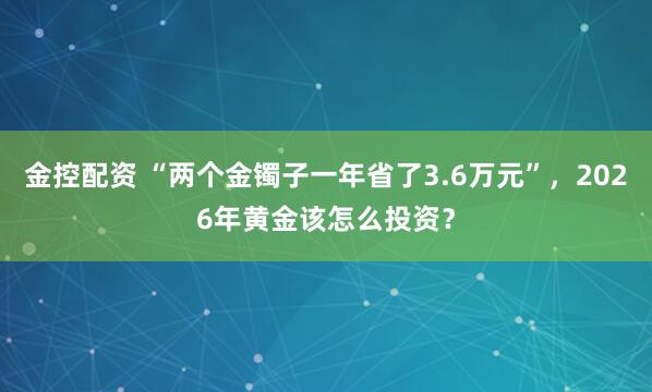 金控配资 “两个金镯子一年省了3.6万元”，2026年黄金该怎么投资？