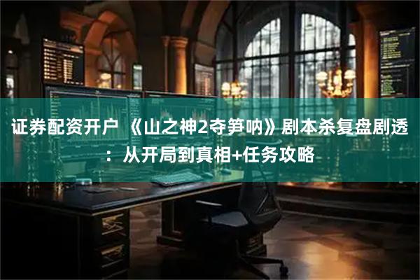 证券配资开户 《山之神2夺笋呐》剧本杀复盘剧透：从开局到真相+任务攻略