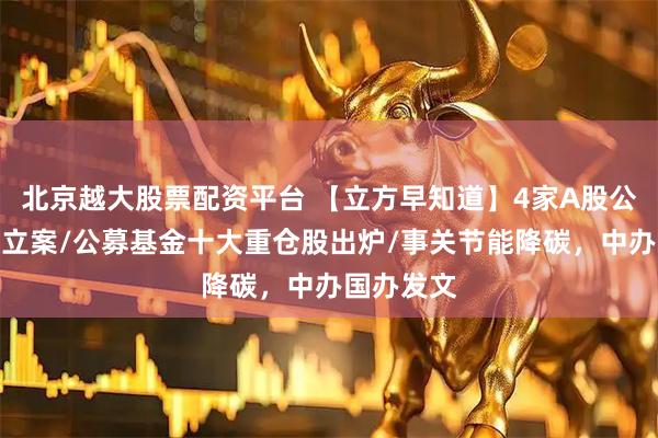 北京越大股票配资平台 【立方早知道】4家A股公司同日被立案/公募基金十大重仓股出炉/事关节能降碳，中办国办发文