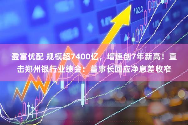 盈富优配 规模超7400亿，增速创7年新高！直击郑州银行业绩会：董事长回应净息差收窄