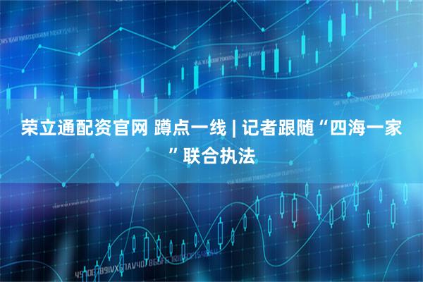 荣立通配资官网 蹲点一线 | 记者跟随“四海一家”联合执法