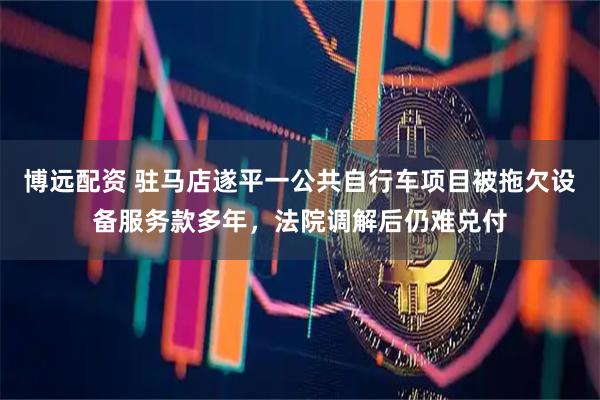 博远配资 驻马店遂平一公共自行车项目被拖欠设备服务款多年，法院调解后仍难兑付