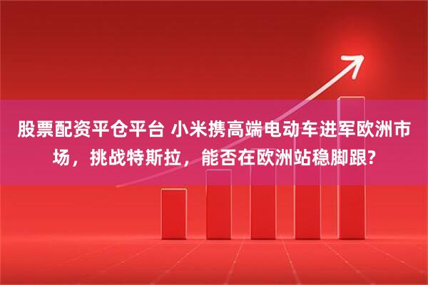 股票配资平仓平台 小米携高端电动车进军欧洲市场，挑战特斯拉，能否在欧洲站稳脚跟?