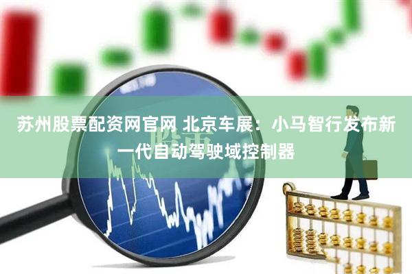 苏州股票配资网官网 北京车展：小马智行发布新一代自动驾驶域控制器