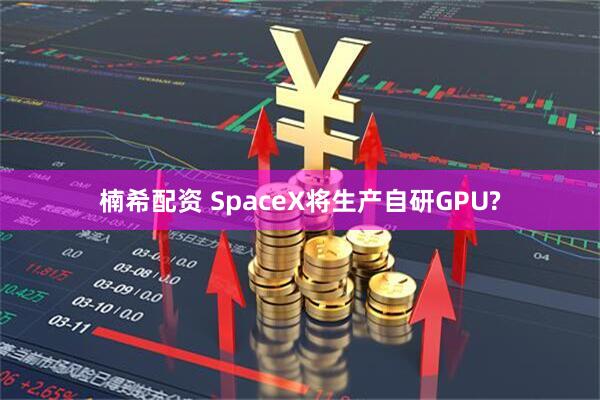 楠希配资 SpaceX将生产自研GPU?